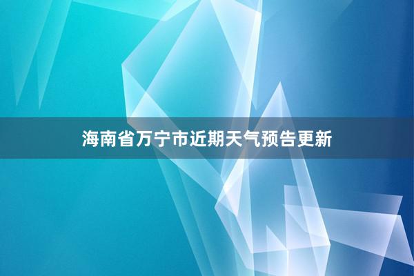 海南省万宁市近期天气预告更新