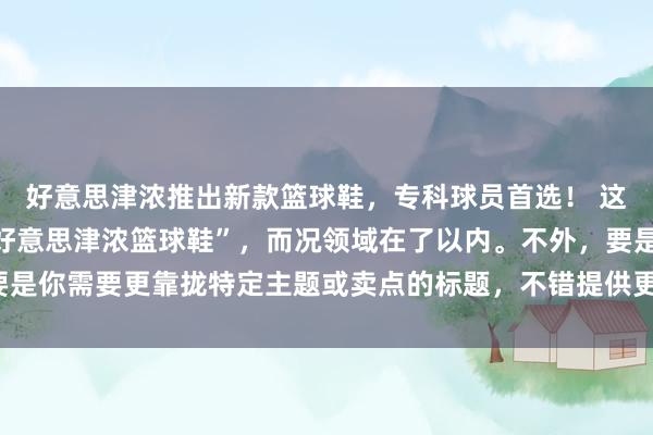 好意思津浓推出新款篮球鞋，专科球员首选！ 这个标题包含了关节词“好意思津浓篮球鞋”，而况领域在了以内。不外，要是你需要更靠拢特定主题或卖点的标题，不错提供更多的配景信息或强调点。